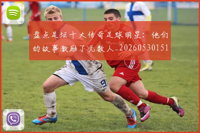 盘点足坛十大传奇足球明星：他们的故事激励了无数人_20260530151651