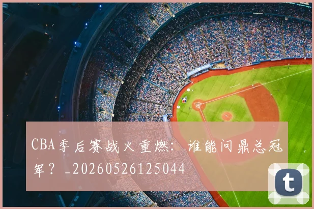 CBA季后赛战火重燃:谁能问鼎总冠军?_20260526125044