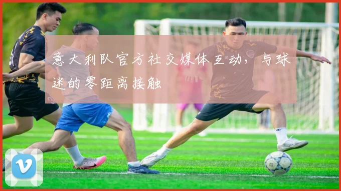 意大利队官方社交媒体互动，与球迷的零距离接触