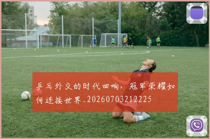 乒乓外交的时代回响,冠军荣耀如何连接世界_20260703212225