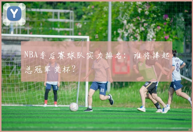 NBA季后赛球队实力排名：谁将捧起总冠军奖杯？