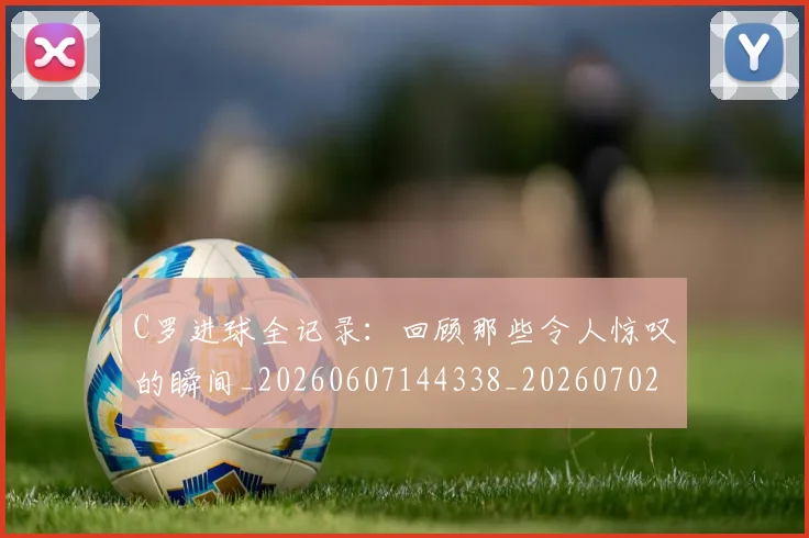 C罗进球全记录：回顾那些令人惊叹的瞬间_20260607144338_20260702042753