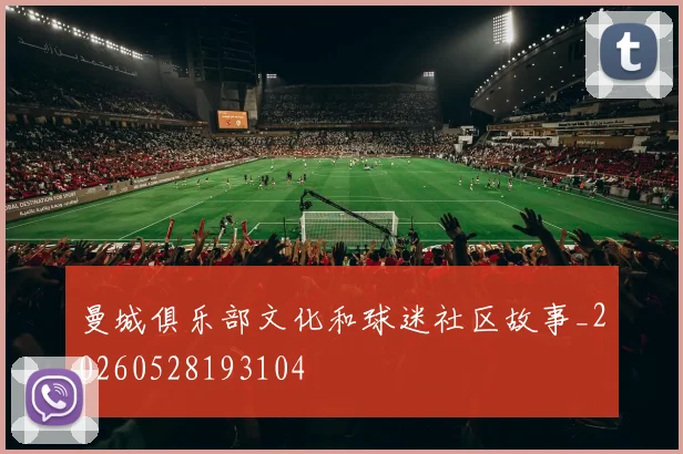 曼城俱乐部文化和球迷社区故事_20260528193104