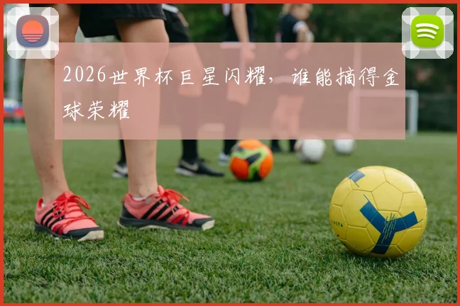 2026世界杯巨星闪耀，谁能摘得金球荣耀
