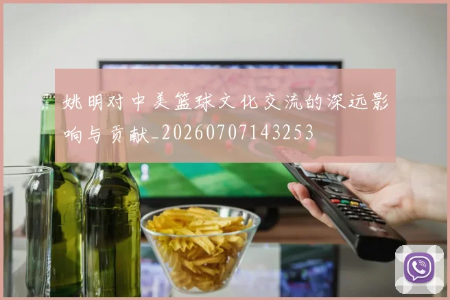姚明对中美篮球文化交流的深远影响与贡献_20260707143253