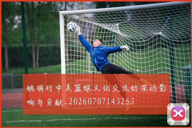 姚明对中美篮球文化交流的深远影响与贡献_20260707143253