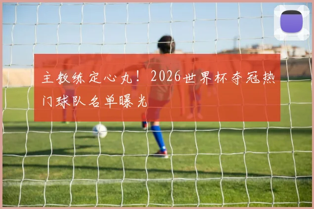 主教练定心丸！2026世界杯夺冠热门球队名单曝光