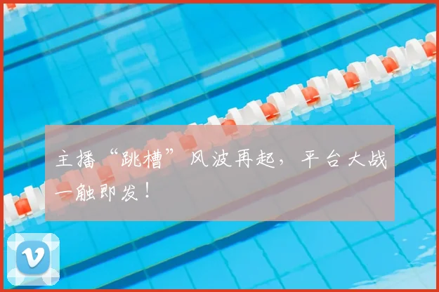 主播“跳槽”风波再起,平台大战一触即发!