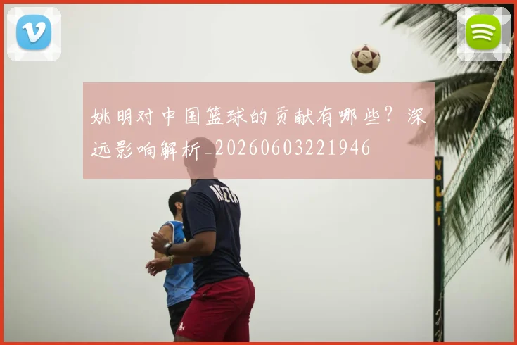 姚明对中国篮球的贡献有哪些?深远影响解析_20260603221946