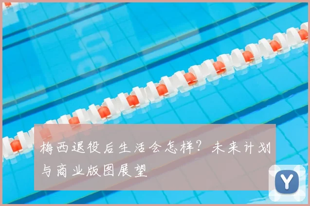 梅西退役后生活会怎样?未来计划与商业版图展望