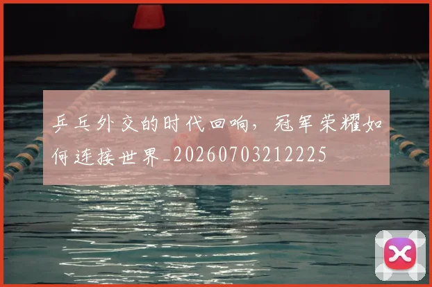 乒乓外交的时代回响,冠军荣耀如何连接世界_20260703212225