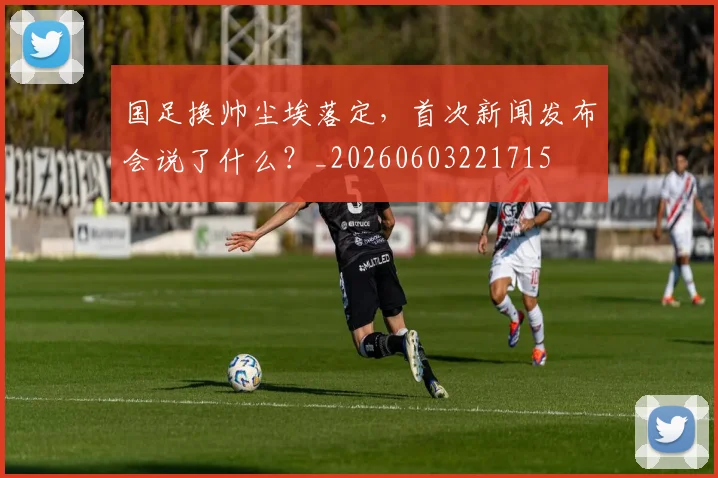 国足换帅尘埃落定，首次新闻发布会说了什么？_20260603221715