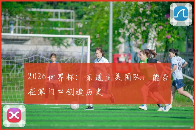 2026世界杯:东道主美国队,能否在家门口创造历史