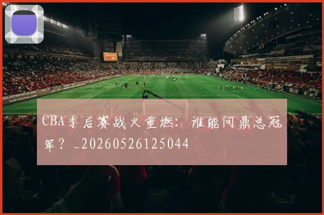 CBA季后赛战火重燃：谁能问鼎总冠军？_20260526125044