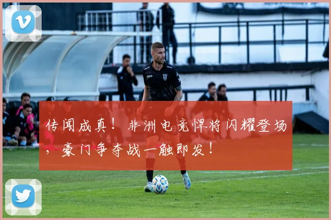 传闻成真！非洲电竞悍将闪耀登场，豪门争夺战一触即发！