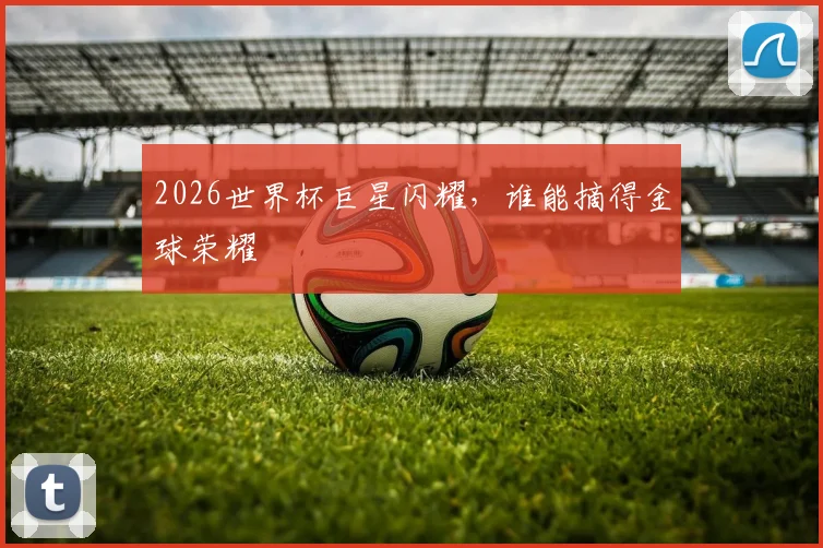 2026世界杯巨星闪耀,谁能摘得金球荣耀