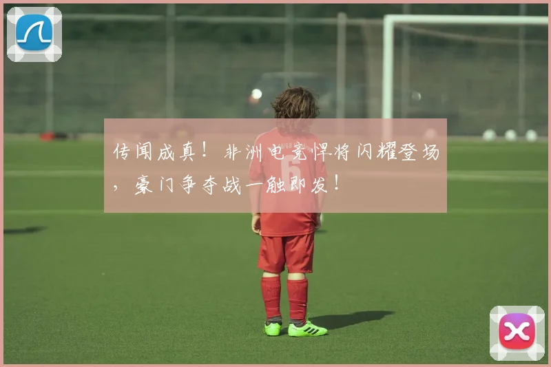 传闻成真!非洲电竞悍将闪耀登场,豪门争夺战一触即发!