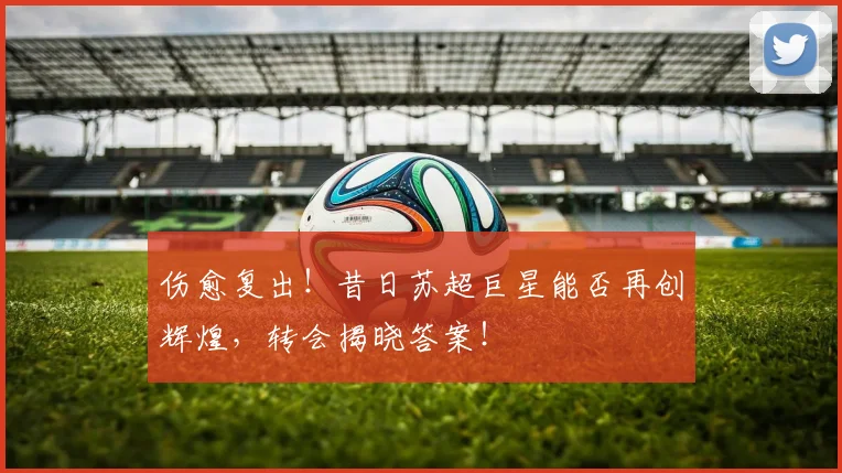 伤愈复出！昔日苏超巨星能否再创辉煌，转会揭晓答案！