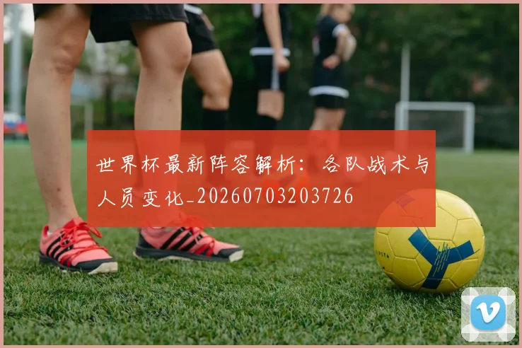 世界杯最新阵容解析:各队战术与人员变化_20260703203726