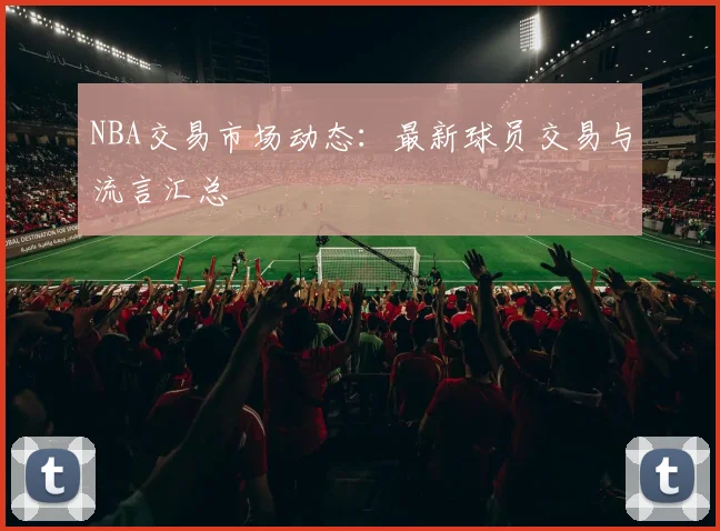 NBA交易市场动态:最新球员交易与流言汇总