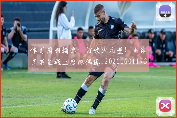 体育周刊精选：打破次元壁！当体育明星遇上虚拟偶像_20260601173528