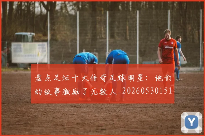盘点足坛十大传奇足球明星:他们的故事激励了无数人_20260530151651