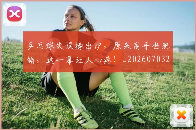 乒乓球失误榜出炉,原来高手也犯错,这一幕让人心疼!_20260703212233