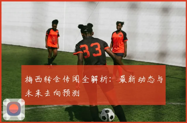 梅西转会传闻全解析：最新动态与未来去向预测